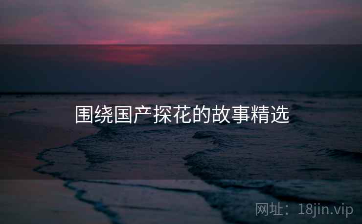 围绕国产抖阴的故事精选 围绕国产抖阴的故事精选