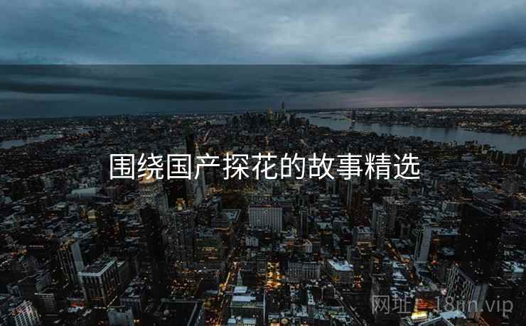 围绕国产抖阴的故事精选 围绕国产抖阴的故事精选